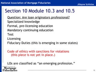 National Association of Mortgage Fiduciaries
                                                       Jillayne Schlicke


   Section 10 Module 10.3 and 10.5
     Question: Are loan originators professional?
     Specialized knowledge
     Formal, pre-licensing education
     Mandatory continuing education
     Test
     Licensing
     Fiduciary Duties (this is emerging in some states)

     Code of ethics with sanctions for violations
       (this piece is not yet in place.)

     LOs are classified as “an emerging profession.”

                                                                       16
 