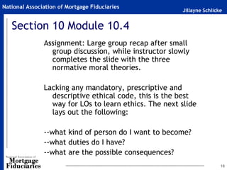 National Association of Mortgage Fiduciaries
                                                        Jillayne Schlicke


   Section 10 Module 10.4
               Assignment: Large group recap after small
                 group discussion, while instructor slowly
                 completes the slide with the three
                 normative moral theories.

               Lacking any mandatory, prescriptive and
                 descriptive ethical code, this is the best
                 way for LOs to learn ethics. The next slide
                 lays out the following:

               --what kind of person do I want to become?
               --what duties do I have?
               --what are the possible consequences?
                                                                        18
 
