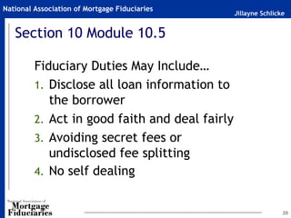 National Association of Mortgage Fiduciaries
                                                Jillayne Schlicke


   Section 10 Module 10.5

         Fiduciary Duties May Include…
         1. Disclose all loan information to
            the borrower
         2. Act in good faith and deal fairly
         3. Avoiding secret fees or
            undisclosed fee splitting
         4. No self dealing


                                                                20
 