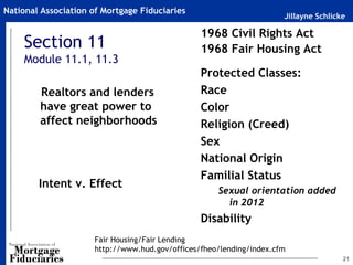 National Association of Mortgage Fiduciaries
                                                                      Jillayne Schlicke

                                                 1968 Civil Rights Act
    Section 11                                   1968 Fair Housing Act
    Module 11.1, 11.3                               ~

                                                 Protected Classes:
        Realtors and lenders                     Race
        have great power to                      Color
        affect neighborhoods                     Religion (Creed)
                                                 Sex
                                                 National Origin
                                                 Familial Status
        Intent v. Effect
                                                        Sexual orientation added
                                                          in 2012
                                                 Disability
                      Fair Housing/Fair Lending
                      http://www.hud.gov/offices/fheo/lending/index.cfm
                                                                                      21
 