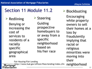 National Association of Mortgage Fiduciaries
                                                                     Jillayne Schlicke


   Section 11 Module 11.2                                    Blockbusting

                                Steering                        Encouraging
     Redlining
                                                                 white property
       Denying or                  Guiding                       owners to sell
       increasing the              prospective                   their homes at a
       cost of                     homebuyers to                 loss by
       services to                 or away from a                fraudulently
       residents of a              specific                      implying that
       racially                    neighborhood                  racial or
       specific                    based on                      religious
       geographical                his/her race                  minorities were
       area                                                      moving into
            Fair Housing/Fair Lending                            their
             http://www.hud.gov/offices/fheo/lending/index.cfm   neighborhood
                                                                                     22
 