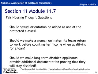 National Association of Mortgage Fiduciaries
                                                                                Jillayne Schlicke


   Section 11 Module 11.7
    Fair Housing Thought Questions

       Should sexual orientation be added as one of the
       protected classes?

       Should we make a woman on maternity leave return
       to work before counting her income when qualifying
       for a loan?

       Should we make long term disabled applicants
       provide additional documentation proving that they
       will stay disabled?
                 Fair Housing/Fair Lending http://www.hud.gov/offices/fheo/lending/index.cfm
                                                                                                24
 