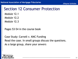 National Association of Mortgage Fiduciaries
                                                      Jillayne Schlicke


   Section 12 Consumer Protection
    Module 12.1
    Module 12.2
    Module 12.3

    Pages 53-54 in the course book

    Case Study: Carnell v. KMC Funding
    Read the case. In small groups discuss the questions.
    As a large group, share your anwers



                                                                      25
 