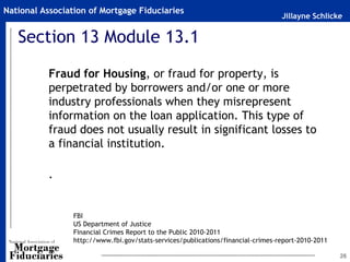 National Association of Mortgage Fiduciaries
                                                                                  Jillayne Schlicke


   Section 13 Module 13.1
           Fraud for Housing, or fraud for property, is
           perpetrated by borrowers and/or one or more
           industry professionals when they misrepresent
           information on the loan application. This type of
           fraud does not usually result in significant losses to
           a financial institution.

           .


                 FBI
                 US Department of Justice
                 Financial Crimes Report to the Public 2010-2011
                 http://www.fbi.gov/stats-services/publications/financial-crimes-report-2010-2011

                                                                                                    26
 