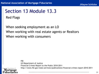 National Association of Mortgage Fiduciaries
                                                                                  Jillayne Schlicke


   Section 13 Module 13.3
    Red Flags

    When seeking employment as an LO
    When working with real estate agents or Realtors
    When working with consumers




                 FBI
                 US Department of Justice
                 Financial Crimes Report to the Public 2010-2011
                 http://www.fbi.gov/stats-services/publications/financial-crimes-report-2010-2011

                                                                                                    29
 