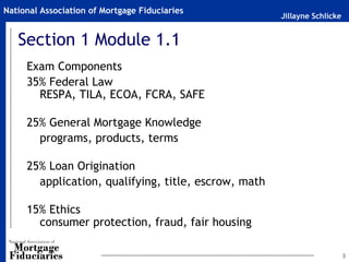National Association of Mortgage Fiduciaries
                                                      Jillayne Schlicke


   Section 1 Module 1.1
     Exam Components
     35% Federal Law
       RESPA, TILA, ECOA, FCRA, SAFE

     25% General Mortgage Knowledge
       programs, products, terms

     25% Loan Origination
       application, qualifying, title, escrow, math

     15% Ethics
       consumer protection, fraud, fair housing

                                                                          3
 