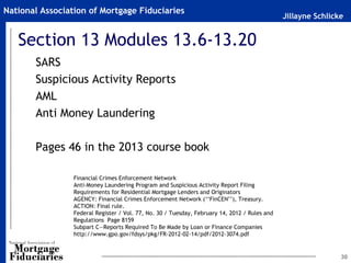 National Association of Mortgage Fiduciaries
                                                                                               Jillayne Schlicke


   Section 13 Modules 13.6-13.20
       SARS
       Suspicious Activity Reports
       AML
       Anti Money Laundering

       Pages 46 in the 2013 course book

                 Financial Crimes Enforcement Network
                 Anti-Money Laundering Program and Suspicious Activity Report Filing
                 Requirements for Residential Mortgage Lenders and Originators
                 AGENCY: Financial Crimes Enforcement Network (‘‘FinCEN’’), Treasury.
                 ACTION: Final rule.
                 Federal Register / Vol. 77, No. 30 / Tuesday, February 14, 2012 / Rules and
                 Regulations Page 8159
                 Subpart C—Reports Required To Be Made by Loan or Finance Companies
                 http://www.gpo.gov/fdsys/pkg/FR-2012-02-14/pdf/2012-3074.pdf


                                                                                                               30
 