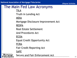 National Association of Mortgage Fiduciaries
                                                       Jillayne Schlicke

   The Main Fed Law Acronyms
                 TILA
                 Truth in Lending Act
                 MDIA
                 Mortgage Disclosure Improvement Act
                 RESPA
                 Real Estate Settlement
                 And Procedures Act
                 ECOA
                 Equal Credit Opportunity Act
                 FCRA
                 Fair Credit Reporting Act
                 SAFE
                 Secure and Fair Enforcement Act                       32
 