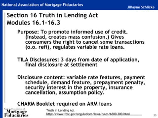 National Association of Mortgage Fiduciaries
                                                                              Jillayne Schlicke

  Section 16 Truth in Lending Act
  Modules 16.1-16.3
        Purpose: To promote informed use of credit.
           (Instead, creates mass confusion.) Gives
           consumers the right to cancel some transactions
           (o.o. refi), regulates variable rate loans.

        TILA Disclosures: 3 days from date of application,
           final disclosure at settlement

        Disclosure content: variable rate features, payment
           schedule, demand feature, prepayment penalty,
           security interest in the property, insurance
           cancellation, assumption policy.

        CHARM Booklet required on ARM loans
                        Truth in Lending Act
                        http://www.fdic.gov/regulations/laws/rules/6500-200.html              33
 