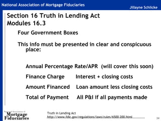 National Association of Mortgage Fiduciaries
                                                                              Jillayne Schlicke

  Section 16 Truth in Lending Act
  Modules 16.3
        Four Government Boxes

        This info must be presented in clear and conspicuous
           place:


            Annual Percentage Rate/APR (will cover this soon)
            Finance Charge                Interest + closing costs
            Amount Financed                Loan amount less closing costs
            Total of Payment               All P&I if all payments made

                        Truth in Lending Act
                        http://www.fdic.gov/regulations/laws/rules/6500-200.html              34
 