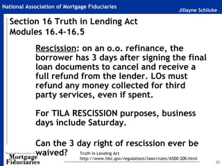 National Association of Mortgage Fiduciaries
                                                                            Jillayne Schlicke

  Section 16 Truth in Lending Act
  Modules 16.4-16.5
            Rescission: on an o.o. refinance, the
            borrower has 3 days after signing the final
            loan documents to cancel and receive a
            full refund from the lender. LOs must
            refund any money collected for third
            party services, even if spent.

            For TILA RESCISSION purposes, business
            days include Saturday.

            Can the 3 day right of rescission ever be
            waived? Truth in Lending Act
                             http://www.fdic.gov/regulations/laws/rules/6500-200.html
                                                                                            35
 