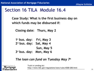National Association of Mortgage Fiduciaries
                                                                              Jillayne Schlicke


   Section 16 TILA Module 16.4
         Case Study: What is the first business day on
         which funds may be disbursed if:

             Closing date: Thurs, May 2
          
             1st bus. day: Fri, May 3
             2nd bus. day: Sat, May 4
                           Sun, May 5
             3rd bus. day: Mon, May 6

             The loan can fund on Tuesday May 7th
                        Truth in Lending Act
                        http://www.fdic.gov/regulations/laws/rules/6500-200.html
                                                                                              36
 