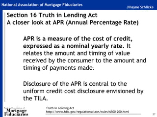 National Association of Mortgage Fiduciaries
                                                                              Jillayne Schlicke

  Section 16 Truth in Lending Act
  A closer look at APR (Annual Percentage Rate)

           APR is a measure of the cost of credit,
           expressed as a nominal yearly rate. It
           relates the amount and timing of value
           received by the consumer to the amount and
           timing of payments made.

           Disclosure of the APR is central to the
           uniform credit cost disclosure envisioned by
           the TILA.
                        Truth in Lending Act
                        http://www.fdic.gov/regulations/laws/rules/6500-200.html
                                                                                              37
 