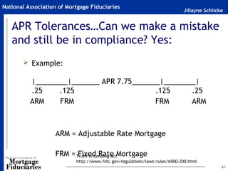 National Association of Mortgage Fiduciaries
                                                                            Jillayne Schlicke


   APR Tolerances…Can we make a mistake
   and still be in compliance? Yes:
        Example:

          |________|_______ APR 7.75_______|________|
          .25    .125                     .125     .25
          ARM    FRM                      FRM      ARM



                   ARM = Adjustable Rate Mortgage

                   FRM = Truth in Lending ActMortgage
                          Fixed Rate
                           http://www.fdic.gov/regulations/laws/rules/6500-200.html
                                                                                            41
 