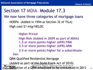 National Association of Mortgage Fiduciaries
                                                                       Jillayne Schlicke


  Section 17 MDIA Module 17.3
  We now have three categories of mortgage loans
       HOEPA (Added in 1994 as Section 32 of TILA)
       High cost/2nd mtg/HELOC

                Higher Priced
                High Risk (Added in 2009 as part of MDIA)
                1.5 or more points higher (APR) FRM
                3.5 or more points higher (APR) ARM
                3.5 or more points higher for a subordinate
         lien
       QRM Qualified Residential Mortgage
       (Added as part of the Dodd Frank Act of 2010)
                        Truth in Lending Amendments
                        Regulation Z, Subpart C, Closed End Credit, Section 226.17,
       Definition of a QRM scheduled to Effective July 30, 2009
                        General Disclosure Requirements be announced in 2013           42
 