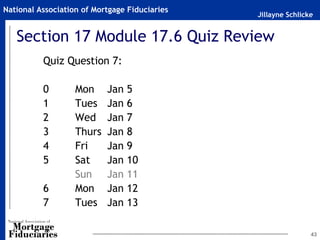 National Association of Mortgage Fiduciaries
                                               Jillayne Schlicke


   Section 17 Module 17.6 Quiz Review
          Quiz Question 7:

          0        Mon     Jan 5
          1        Tues    Jan 6
          2        Wed     Jan 7
          3        Thurs   Jan 8
          4        Fri     Jan 9
          5        Sat     Jan 10
                   Sun     Jan 11
          6        Mon     Jan 12
          7        Tues    Jan 13

                                                               43
 