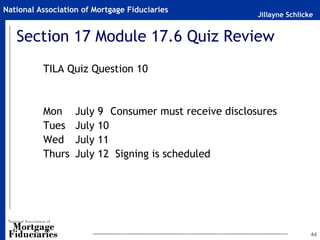 National Association of Mortgage Fiduciaries
                                                         Jillayne Schlicke


   Section 17 Module 17.6 Quiz Review
          TILA Quiz Question 10


          Mon      July   9 Consumer must receive disclosures
          Tues     July   10
          Wed      July   11
          Thurs    July   12 Signing is scheduled




                                                                         44
 