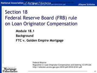 Federal Reserve
National   AssociationRegulation Z: Loan Originator Compensation and Steering 12 CFR 226
                       of Mortgage Fiduciaries
                      http://edocket.access.gpo.gov/2010/pdf/2010-22161.pdf                Jillayne Schlicke


   Section 18
   Federal Reserve Board (FRB) rule
   on Loan Originator Compensation
                Module 18.1
                Background
                FTC v. Golden Empire Mortgage




                                     Federal Reserve
                                     Regulation Z: Loan Originator Compensation and Steering 12 CFR 226
                                     http://edocket.access.gpo.gov/2010/pdf/2010-22161.pdf

                                                                                                           45
 