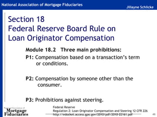 National Association of Mortgage Fiduciaries
                                                                              Jillayne Schlicke


   Section 18
   Federal Reserve Board Rule on
   Loan Originator Compensation
             Module 18.2 Three main prohibitions:
             P1: Compensation based on a transaction’s term
                 or conditions.

             P2: Compensation by someone other than the
                  consumer.

             P3: Prohibitions against steering.
                           Federal Reserve
                           Regulation Z: Loan Originator Compensation and Steering 12 CFR 226
                           http://edocket.access.gpo.gov/2010/pdf/2010-22161.pdf                46
 