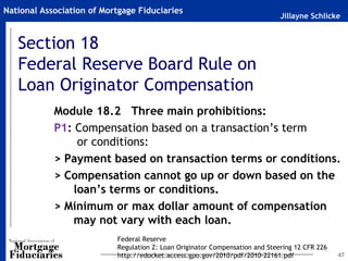 National Association of Mortgage Fiduciaries
                                                                              Jillayne Schlicke


   Section 18
   Federal Reserve Board Rule on
   Loan Originator Compensation
            Module 18.2 Three main prohibitions:
            P1: Compensation based on a transaction’s term
                 or conditions:
            > Payment based on transaction terms or conditions.
            > Compensation cannot go up or down based on the
                loan’s terms or conditions.
            > Minimum or max dollar amount of compensation
                may not vary with each loan.
                           Federal Reserve
                           Regulation Z: Loan Originator Compensation and Steering 12 CFR 226
                           http://edocket.access.gpo.gov/2010/pdf/2010-22161.pdf                47
 