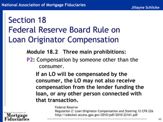 National Association of Mortgage Fiduciaries
                                                                              Jillayne Schlicke


   Section 18
   Federal Reserve Board Rule on
   Loan Originator Compensation
             Module 18.2 Three main prohibitions:
             P2: Compensation by someone other than the
                   consumer.
                 If an LO will be compensated by the
                 consumer, the LO may not also receive
                 compensation from the lender funding the
                 loan, or any other person connected with
                 that transaction.
                           Federal Reserve
                           Regulation Z: Loan Originator Compensation and Steering 12 CFR 226
                           http://edocket.access.gpo.gov/2010/pdf/2010-22161.pdf
                                                                                                48
 