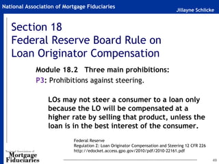 National Association of Mortgage Fiduciaries
                                                                              Jillayne Schlicke


   Section 18
   Federal Reserve Board Rule on
   Loan Originator Compensation
             Module 18.2 Three main prohibitions:
             P3: Prohibitions against steering.

                 LOs may not steer a consumer to a loan only
                 because the LO will be compensated at a
                 higher rate by selling that product, unless the
                 loan is in the best interest of the consumer.
                           Federal Reserve
                           Regulation Z: Loan Originator Compensation and Steering 12 CFR 226
                           http://edocket.access.gpo.gov/2010/pdf/2010-22161.pdf

                                                                                                49
 