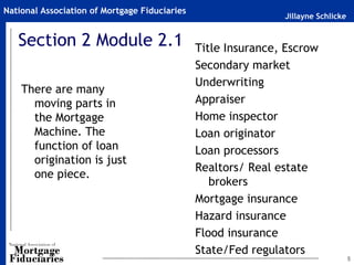 National Association of Mortgage Fiduciaries
                                                               Jillayne Schlicke


   Section 2 Module 2.1                        Title Insurance, Escrow
                                               Secondary market
                                               Underwriting
    There are many
      moving parts in                          Appraiser
      the Mortgage                             Home inspector
      Machine. The                             Loan originator
      function of loan                         Loan processors
      origination is just
                                               Realtors/ Real estate
      one piece.
                                                  brokers
                                               Mortgage insurance
                                               Hazard insurance
                                               Flood insurance
                                               State/Fed regulators
                                                                                   5
 