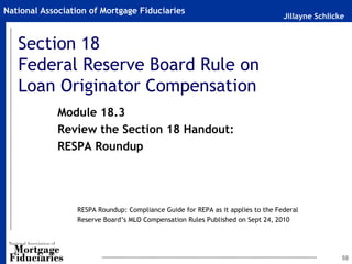 National Association of Mortgage Fiduciaries
                                                                                 Jillayne Schlicke


   Section 18
   Federal Reserve Board Rule on
   Loan Originator Compensation
             Module 18.3
             Review the Section 18 Handout:
             RESPA Roundup




                 RESPA Roundup: Compliance Guide for REPA as it applies to the Federal
                 Reserve Board’s MLO Compensation Rules Published on Sept 24, 2010




                                                                                                 50
 