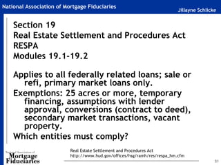 National Association of Mortgage Fiduciaries
                                                                           Jillayne Schlicke


    Section 19
    Real Estate Settlement and Procedures Act
    RESPA
    Modules 19.1-19.2

    Applies to all federally related loans; sale or
      refi, primary market loans only.
    Exemptions: 25 acres or more, temporary
      financing, assumptions with lender
      approval, conversions (contract to deed),
      secondary market transactions, vacant
      property.
    Which entities must comply?
                          Real Estate Settlement and Procedures Act
                          http://www.hud.gov/offices/hsg/ramh/res/respa_hm.cfm
                                                                                           51
 