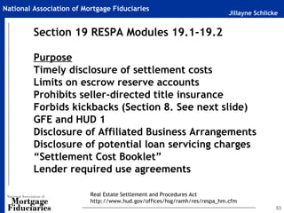 National Association of Mortgage Fiduciaries
                                                                           Jillayne Schlicke


         Section 19 RESPA Modules 19.1-19.2

         Purpose
         Timely disclosure of settlement costs
         Limits on escrow reserve accounts
         Prohibits seller-directed title insurance
         Forbids kickbacks (Section 8. See next slide)
         GFE and HUD 1
         Disclosure of Affiliated Business Arrangements
         Disclosure of potential loan servicing charges
         “Settlement Cost Booklet”
         Lender required use agreements

                          Real Estate Settlement and Procedures Act
                          http://www.hud.gov/offices/hsg/ramh/res/respa_hm.cfm
                                                                                           53
 