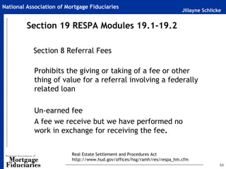 National Association of Mortgage Fiduciaries
                                                                           Jillayne Schlicke


         Section 19 RESPA Modules 19.1-19.2

           Section 8 Referral Fees

            Prohibits the giving or taking of a fee or other
            thing of value for a referral involving a federally
            related loan

            Un-earned fee
            A fee we receive but we have performed no
            work in exchange for receiving the fee.


                          Real Estate Settlement and Procedures Act
                          http://www.hud.gov/offices/hsg/ramh/res/respa_hm.cfm
                                                                                           54
 