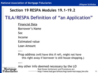 National Association of Mortgage Fiduciaries
                                                                         Jillayne Schlicke

       Section 19 RESPA Modules 19.1-19.2

   TILA/RESPA Definition of “an Application”
              Financial Data
              Borrower’s Name
              Soc
              Income
              Estimated value
              Loan Amount
              …..
              Prop address (will have this if refi, might not have
                  this right away if borrower is still house-shopping.)
              …..
              Any other info deemed necessary by the LO
                               Real Estate Settlement and Procedures Act
                               http://www.hud.gov/offices/hsg/ramh/res/respa_hm.cfm      55
 