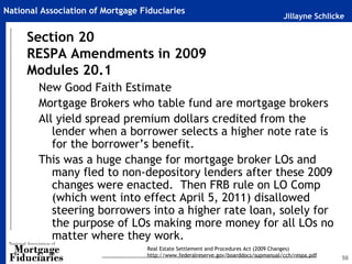 National Association of Mortgage Fiduciaries
                                                                                    Jillayne Schlicke

     Section 20
     RESPA Amendments in 2009
     Modules 20.1
        New Good Faith Estimate
        Mortgage Brokers who table fund are mortgage brokers
        All yield spread premium dollars credited from the
           lender when a borrower selects a higher note rate is
           for the borrower’s benefit.
        This was a huge change for mortgage broker LOs and
           many fled to non-depository lenders after these 2009
           changes were enacted. Then FRB rule on LO Comp
           (which went into effect April 5, 2011) disallowed
           steering borrowers into a higher rate loan, solely for
           the purpose of LOs making more money for all LOs no
           matter where they work.
                                  Real Estate Settlement and Procedures Act (2009 Changes)
                                  http://www.federalreserve.gov/boarddocs/supmanual/cch/respa.pdf
                                                                                                    56
 