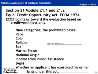 National Association of Mortgage Fiduciaries
                                                                                            Jillayne Schlicke

    Section 21 Module 21.1 and 21.2
    Equal Credit Opportunity Act ECOA 1974
    ECOA points us toward the evaluation based on
      creditworthiness only.

            Nine categories; the prohibited bases:
            Race
            Color
            Religion                    Equal Credit Opportunity Act
                                        http://www.fdic.gov/regulations/laws/rules/6500-1200.html

            Sex
            Marital Status
            National Origin
            Income from Public Assistance
            (Age)
            Whether an applicant has exercised his or her
                   rights under this act.                                                                   58
 