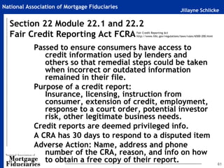 National Association of Mortgage Fiduciaries
                                                                               Jillayne Schlicke

  Section 22 Module 22.1 and 22.2
  Fair Credit Reporting Act FCRA               Fair Credit Reporting Act
                                               http://www.fdic.gov/regulations/laws/rules/6500-200.html



            Passed to ensure consumers have access to
               credit information used by lenders and
               others so that remedial steps could be taken
               when incorrect or outdated information
               remained in their file.
            Purpose of a credit report:
               Insurance, licensing, instruction from
               consumer, extension of credit, employment,
               response to a court order, potential investor
               risk, other legitimate business needs.
            Credit reports are deemed privileged info.
            A CRA has 30 days to respond to a disputed item
            Adverse Action: Name, address and phone
               number of the CRA, reason, and info on how
               to obtain a free copy of their report.                                                     61
 