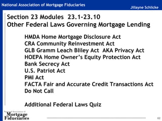 National Association of Mortgage Fiduciaries
                                                  Jillayne Schlicke

  Section 23 Modules 23.1-23.10
  Other Federal Laws Governing Mortgage Lending
            HMDA Home Mortgage Disclosure Act
            CRA Community Reinvestment Act
            GLB Gramm Leach Bliley Act AKA Privacy Act
            HOEPA Home Owner’s Equity Protection Act
            Bank Secrecy Act
            U.S. Patriot Act
            PMI Act
            FACTA Fair and Accurate Credit Transactions Act
            Do Not Call

            Additional Federal Laws Quiz

                                                                  62
 