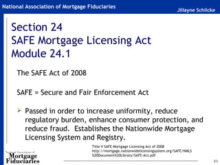 National Association of Mortgage Fiduciaries
                                                                                Jillayne Schlicke


   Section 24
   SAFE Mortgage Licensing Act
   Module 24.1
     The SAFE Act of 2008

     SAFE = Secure and Fair Enforcement Act

      Passed in order to increase uniformity, reduce
        regulatory burden, enhance consumer protection, and
        reduce fraud. Establishes the Nationwide Mortgage
        Licensing System and Registry.
                                  Title V SAFE Mortgage Licensing Act of 2008
                                  http://mortgage.nationwidelicensingsystem.org/SAFE/NMLS
                                  %20Document%20Library/SAFE-Act.pdf
                                                                                                63
 