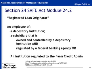 National Association of Mortgage Fiduciaries
                                                                                Jillayne Schlicke


   Section 24 SAFE Act Module 24.2
     “Registered Loan Originator”

     An employee of:
       a depository institution;
       a subsidiary that is:
           owned and controlled by a depository
           institution AND
           regulated by a federal banking agency OR

        An institution regulated by the Farm Credit Admin
                      Title V SAFE Mortgage Licensing Act of 2008
                      http://mortgage.nationwidelicensingsystem.org/SAFE/NMLS
                      %20Document%20Library/SAFE-Act.pdf
                                                                                                64
 