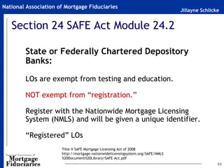 National Association of Mortgage Fiduciaries
                                                                                Jillayne Schlicke


   Section 24 SAFE Act Module 24.2

        State or Federally Chartered Depository
        Banks:

        LOs are exempt from testing and education.

        NOT exempt from “registration.”

        Register with the Nationwide Mortgage Licensing
        System (NMLS) and will be given a unique identifier.

        “Registered” LOs
                      Title V SAFE Mortgage Licensing Act of 2008
                      http://mortgage.nationwidelicensingsystem.org/SAFE/NMLS
                      %20Document%20Library/SAFE-Act.pdf
                                                                                                65
 