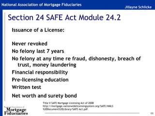 National Association of Mortgage Fiduciaries
                                                                                Jillayne Schlicke


   Section 24 SAFE Act Module 24.2
     Issuance of a License:

     Never revoked
     No felony last 7 years
     No felony at any time re fraud, dishonesty, breach of
       trust, money laundering
     Financial responsibility
     Pre-licensing education
     Written test
     Net worth and surety bond
                      Title V SAFE Mortgage Licensing Act of 2008
                      http://mortgage.nationwidelicensingsystem.org/SAFE/NMLS
                      %20Document%20Library/SAFE-Act.pdf
                                                                                                66
 