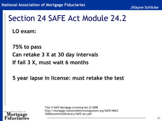 National Association of Mortgage Fiduciaries
                                                                                Jillayne Schlicke


   Section 24 SAFE Act Module 24.2
     LO exam:

     75% to pass
     Can retake 3 X at 30 day intervals
     If fail 3 X, must wait 6 months

     5 year lapse in license: must retake the test




                      Title V SAFE Mortgage Licensing Act of 2008
                      http://mortgage.nationwidelicensingsystem.org/SAFE/NMLS
                      %20Document%20Library/SAFE-Act.pdf
                                                                                                67
 