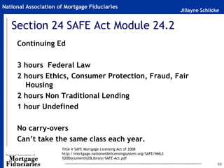 National Association of Mortgage Fiduciaries
                                                                                Jillayne Schlicke


   Section 24 SAFE Act Module 24.2
     Continuing Ed

     3 hours Federal Law
     2 hours Ethics, Consumer Protection, Fraud, Fair
       Housing
     2 hours Non Traditional Lending
     1 hour Undefined

     No carry-overs
     Can’t take the same class each year.
                      Title V SAFE Mortgage Licensing Act of 2008
                      http://mortgage.nationwidelicensingsystem.org/SAFE/NMLS
                      %20Document%20Library/SAFE-Act.pdf
                                                                                                68
 