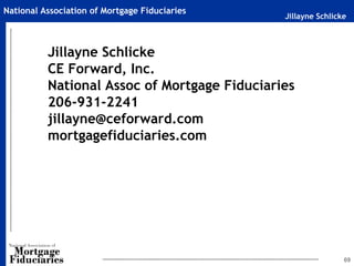 National Association of Mortgage Fiduciaries
                                               Jillayne Schlicke



          Jillayne Schlicke
          CE Forward, Inc.
          National Assoc of Mortgage Fiduciaries
          206-931-2241
          jillayne@ceforward.com
          mortgagefiduciaries.com




                                                               69
 