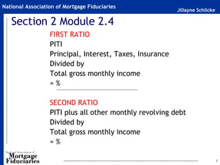 National Association of Mortgage Fiduciaries
                                                          Jillayne Schlicke

   Section 2 Module 2.4
                  FIRST RATIO
                  PITI
                  Principal, Interest, Taxes, Insurance
                  Divided by
                  Total gross monthly income
                  =%

                  SECOND RATIO
                  PITI plus all other monthly revolving debt
                  Divided by
                  Total gross monthly income
                  =%

                                                                              7
 