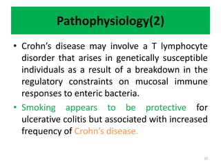 Pathophysiology(2)
• Crohn’s disease may involve a T lymphocyte
disorder that arises in genetically susceptible
individuals as a result of a breakdown in the
regulatory constraints on mucosal immune
responses to enteric bacteria.
• Smoking appears to be protective for
ulcerative colitis but associated with increased
frequency of Crohn’s disease.
10
 