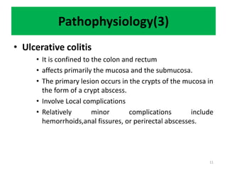 Pathophysiology(3)
• Ulcerative colitis
• It is confined to the colon and rectum
• affects primarily the mucosa and the submucosa.
• The primary lesion occurs in the crypts of the mucosa in
the form of a crypt abscess.
• Involve Local complications
• Relatively minor complications include
hemorrhoids,anal fissures, or perirectal abscesses.
11
 
