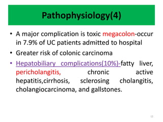 Pathophysiology(4)
• A major complication is toxic megacolon-occur
in 7.9% of UC patients admitted to hospital
• Greater risk of colonic carcinoma
• Hepatobiliary complications(10%)-fatty liver,
pericholangitis, chronic active
hepatitis,cirrhosis, sclerosing cholangitis,
cholangiocarcinoma, and gallstones.
12
 
