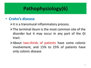 Pathophysiology(6)
• Crohn’s disease
it is a transmural inflammatory process.
The terminal ileum is the most common site of the
disorder but it may occur in any part of the GI
tract.
About two-thirds of patients have some colonic
involvement, and 15% to 25% of patients have
only colonic disease
14
 