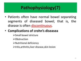 Pathophysiology(7)
• Patients often have normal bowel separating
segments of diseased bowel; that is, the
disease is often discontinuous.
• Complications of crohn’s diseasea
Small bowel stricture
Obstruction
Nutritional deficiency
Iritis,arthritis,liver disease,skin lesion
15
 