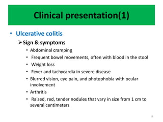Clinical presentation(1)
• Ulcerative colitis
Sign & symptoms
• Abdominal cramping
• Frequent bowel movements, often with blood in the stool
• Weight loss
• Fever and tachycardia in severe disease
• Blurred vision, eye pain, and photophobia with ocular
involvement
• Arthritis
• Raised, red, tender nodules that vary in size from 1 cm to
several centimeters
16
 